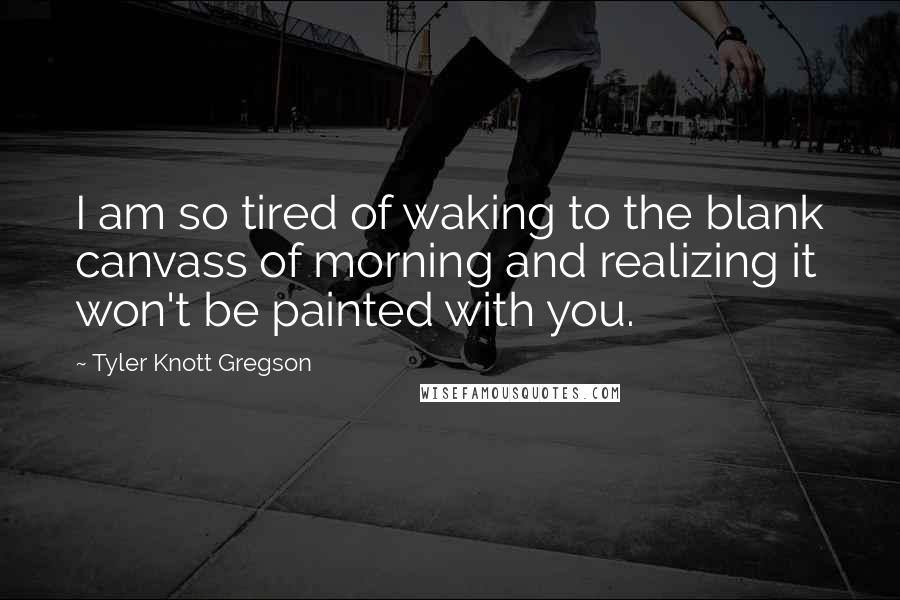 Tyler Knott Gregson Quotes: I am so tired of waking to the blank canvass of morning and realizing it won't be painted with you.