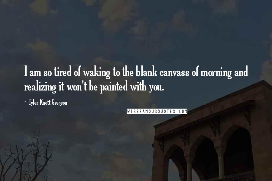 Tyler Knott Gregson Quotes: I am so tired of waking to the blank canvass of morning and realizing it won't be painted with you.