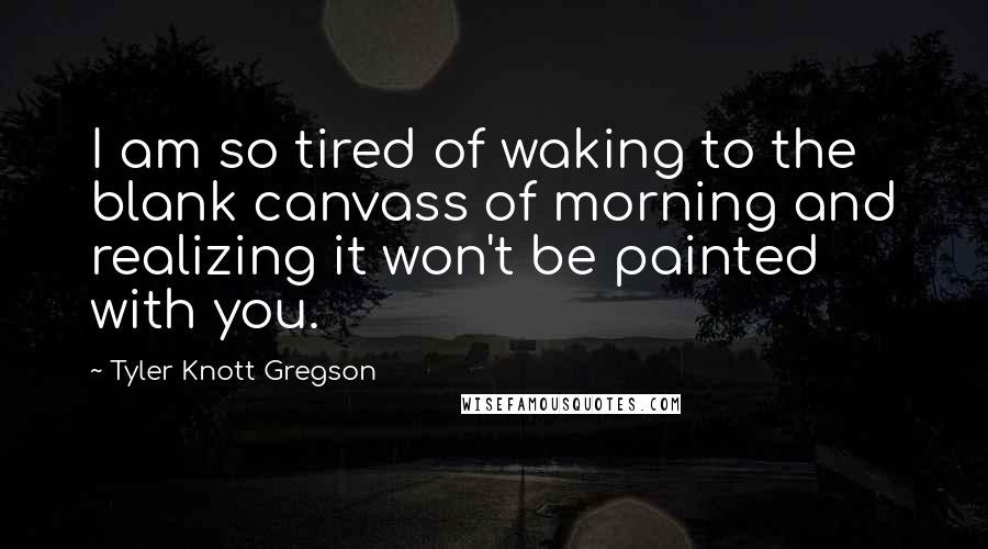 Tyler Knott Gregson Quotes: I am so tired of waking to the blank canvass of morning and realizing it won't be painted with you.