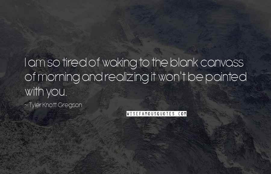 Tyler Knott Gregson Quotes: I am so tired of waking to the blank canvass of morning and realizing it won't be painted with you.