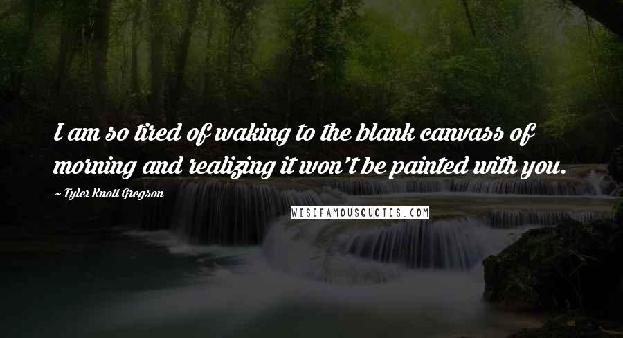 Tyler Knott Gregson Quotes: I am so tired of waking to the blank canvass of morning and realizing it won't be painted with you.