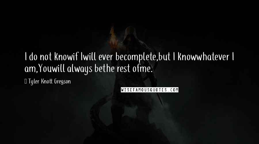Tyler Knott Gregson Quotes: I do not knowif Iwill ever becomplete,but I knowwhatever I am,Youwill always bethe rest ofme.
