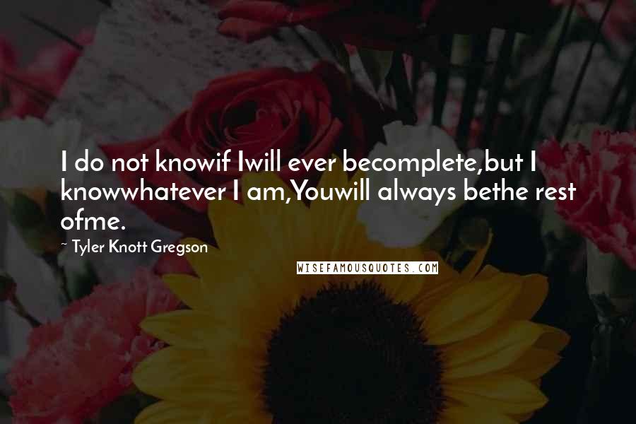 Tyler Knott Gregson Quotes: I do not knowif Iwill ever becomplete,but I knowwhatever I am,Youwill always bethe rest ofme.