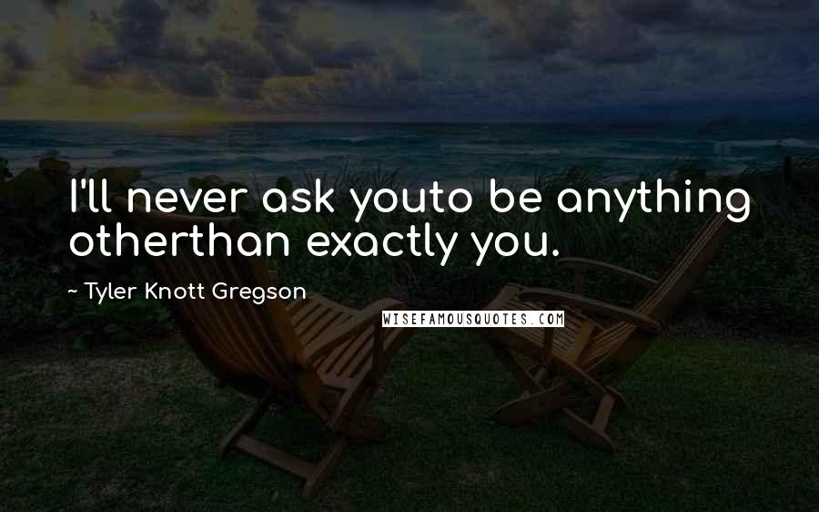 Tyler Knott Gregson Quotes: I'll never ask youto be anything otherthan exactly you.