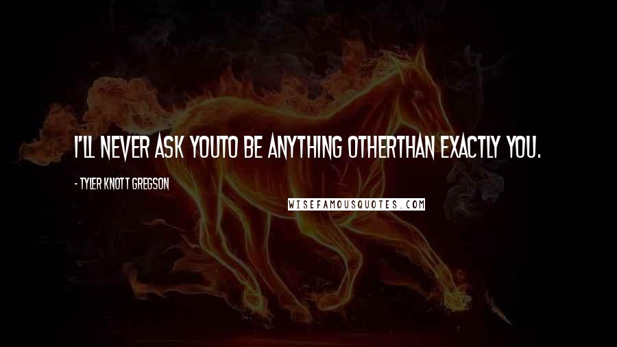 Tyler Knott Gregson Quotes: I'll never ask youto be anything otherthan exactly you.