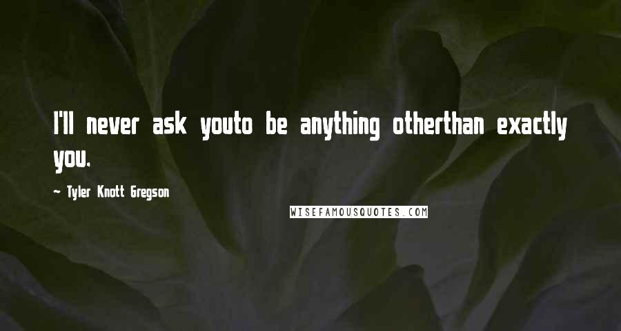 Tyler Knott Gregson Quotes: I'll never ask youto be anything otherthan exactly you.