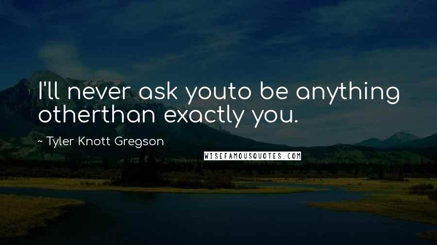 Tyler Knott Gregson Quotes: I'll never ask youto be anything otherthan exactly you.