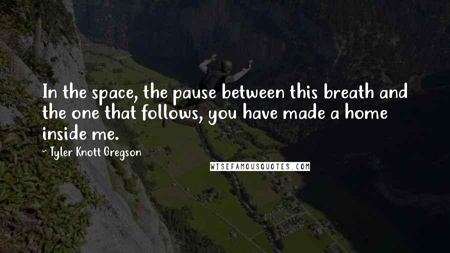 Tyler Knott Gregson Quotes: In the space, the pause between this breath and the one that follows, you have made a home inside me.