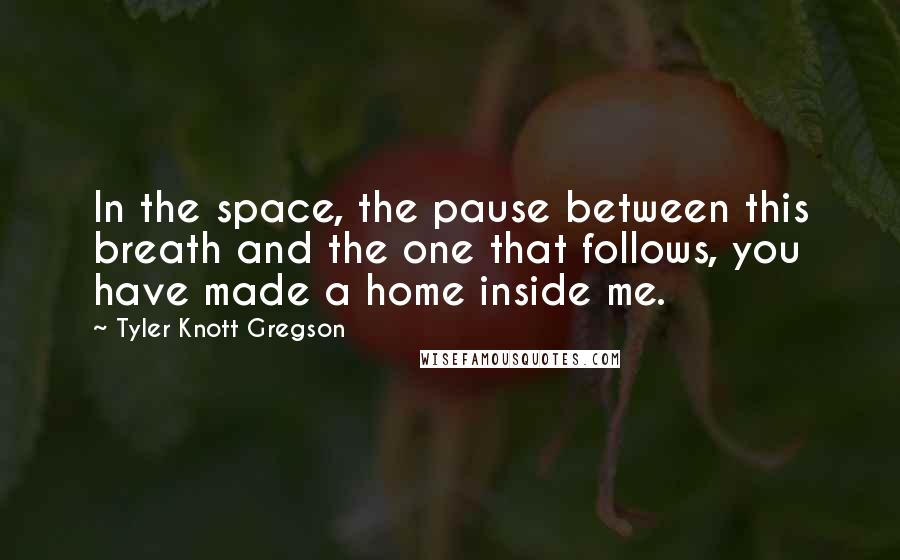 Tyler Knott Gregson Quotes: In the space, the pause between this breath and the one that follows, you have made a home inside me.