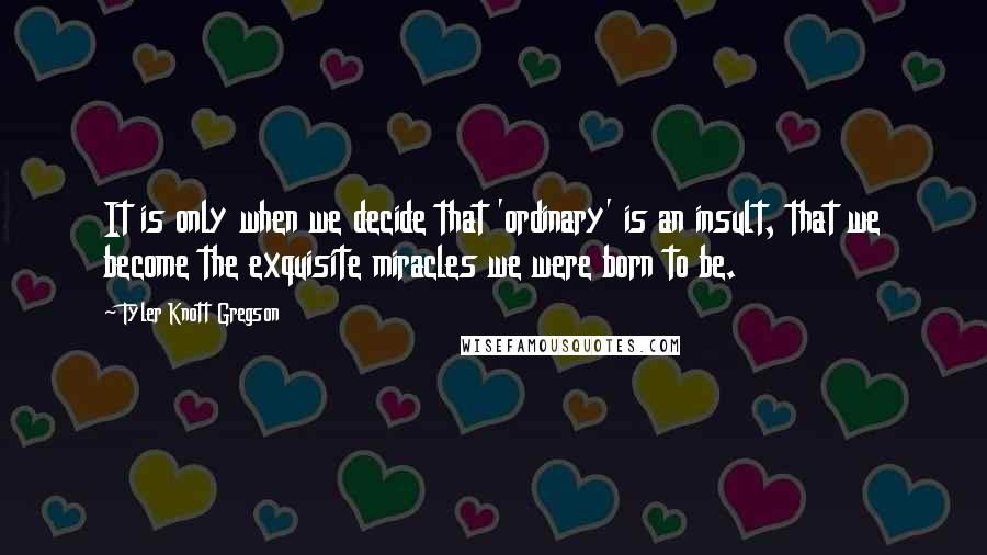 Tyler Knott Gregson Quotes: It is only when we decide that 'ordinary' is an insult, that we become the exquisite miracles we were born to be.