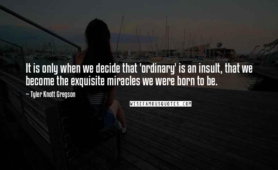 Tyler Knott Gregson Quotes: It is only when we decide that 'ordinary' is an insult, that we become the exquisite miracles we were born to be.