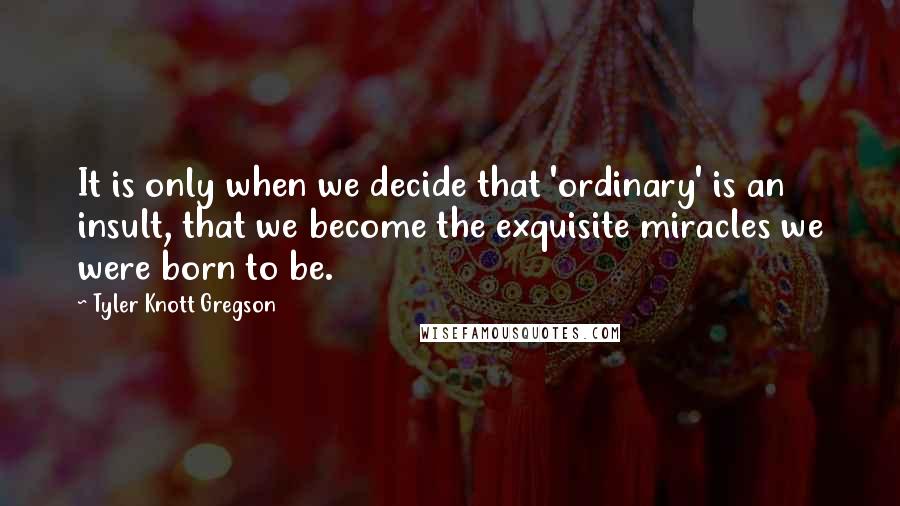 Tyler Knott Gregson Quotes: It is only when we decide that 'ordinary' is an insult, that we become the exquisite miracles we were born to be.
