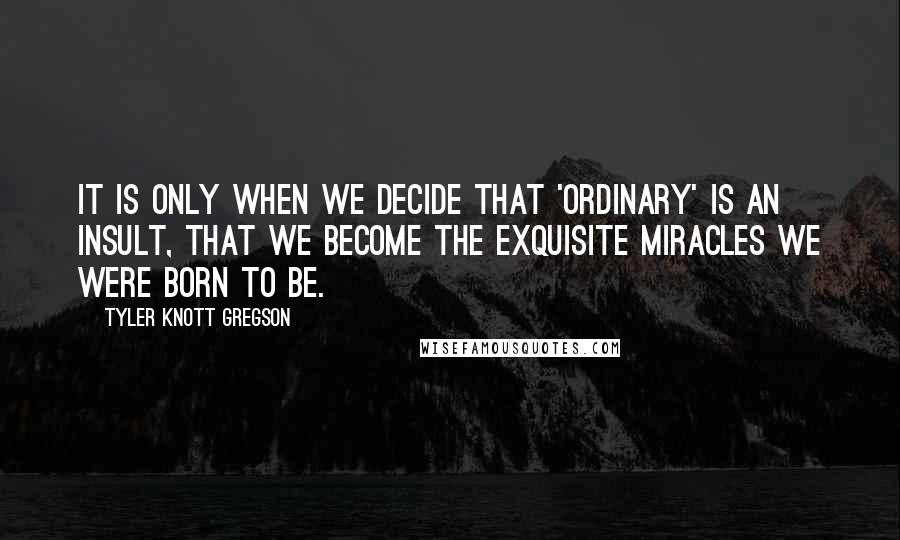 Tyler Knott Gregson Quotes: It is only when we decide that 'ordinary' is an insult, that we become the exquisite miracles we were born to be.