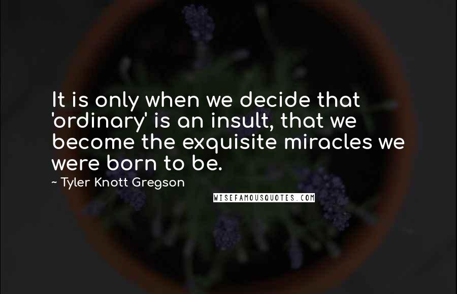 Tyler Knott Gregson Quotes: It is only when we decide that 'ordinary' is an insult, that we become the exquisite miracles we were born to be.