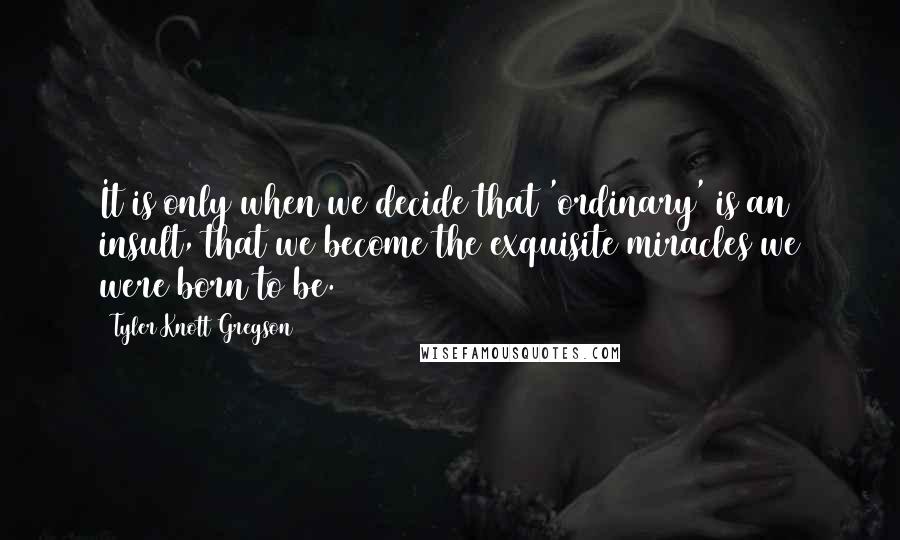 Tyler Knott Gregson Quotes: It is only when we decide that 'ordinary' is an insult, that we become the exquisite miracles we were born to be.
