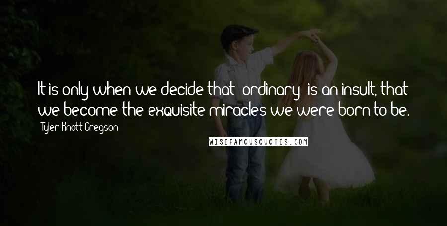 Tyler Knott Gregson Quotes: It is only when we decide that 'ordinary' is an insult, that we become the exquisite miracles we were born to be.