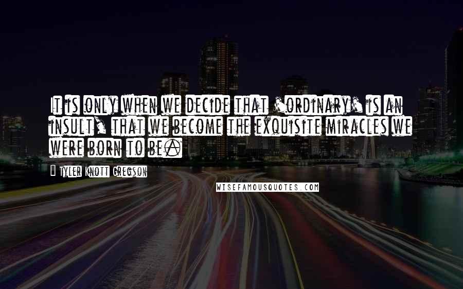 Tyler Knott Gregson Quotes: It is only when we decide that 'ordinary' is an insult, that we become the exquisite miracles we were born to be.