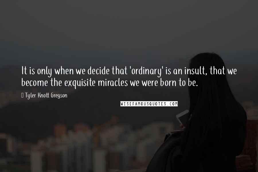Tyler Knott Gregson Quotes: It is only when we decide that 'ordinary' is an insult, that we become the exquisite miracles we were born to be.