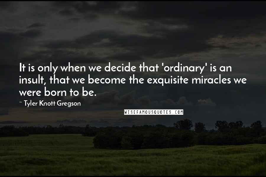 Tyler Knott Gregson Quotes: It is only when we decide that 'ordinary' is an insult, that we become the exquisite miracles we were born to be.