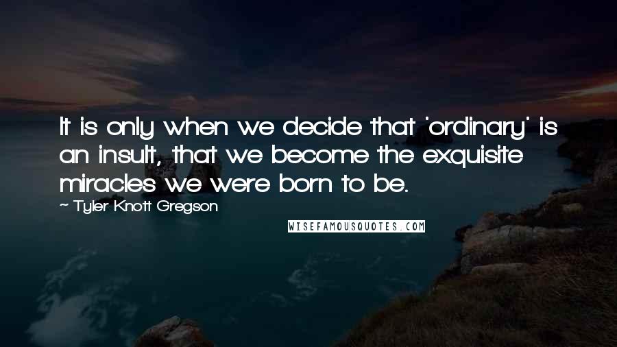Tyler Knott Gregson Quotes: It is only when we decide that 'ordinary' is an insult, that we become the exquisite miracles we were born to be.