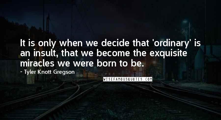Tyler Knott Gregson Quotes: It is only when we decide that 'ordinary' is an insult, that we become the exquisite miracles we were born to be.