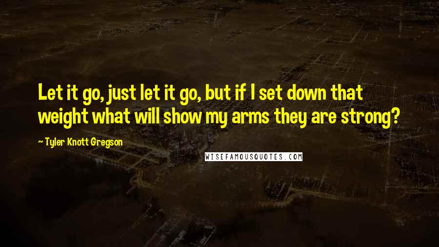 Tyler Knott Gregson Quotes: Let it go, just let it go, but if I set down that weight what will show my arms they are strong?