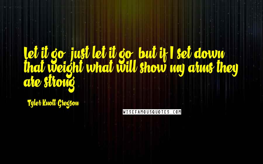 Tyler Knott Gregson Quotes: Let it go, just let it go, but if I set down that weight what will show my arms they are strong?