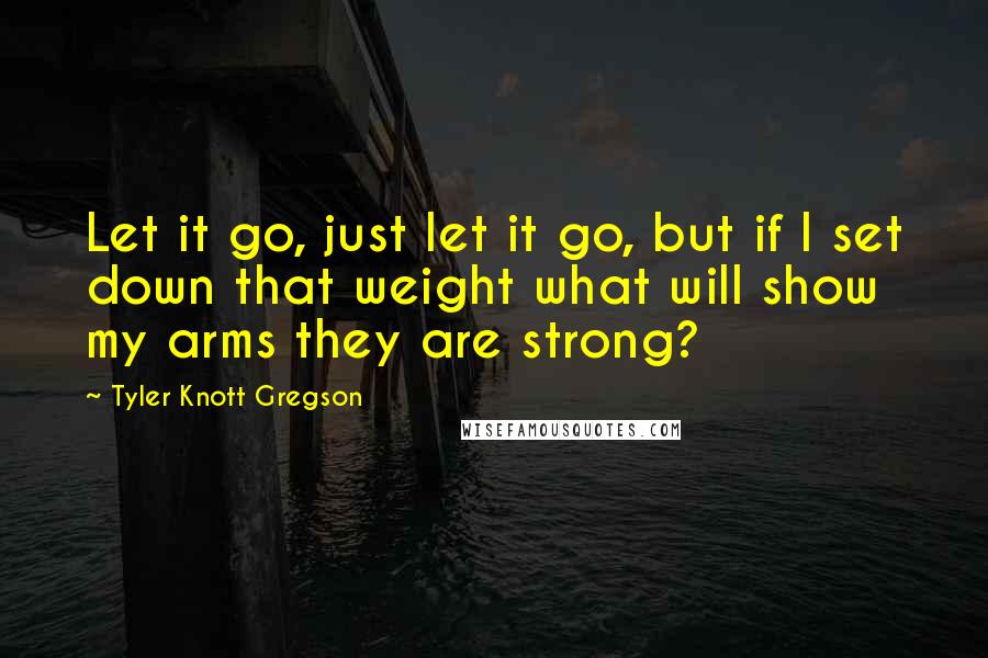 Tyler Knott Gregson Quotes: Let it go, just let it go, but if I set down that weight what will show my arms they are strong?