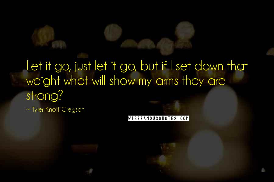 Tyler Knott Gregson Quotes: Let it go, just let it go, but if I set down that weight what will show my arms they are strong?