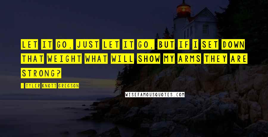 Tyler Knott Gregson Quotes: Let it go, just let it go, but if I set down that weight what will show my arms they are strong?