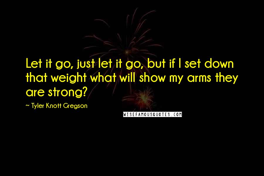 Tyler Knott Gregson Quotes: Let it go, just let it go, but if I set down that weight what will show my arms they are strong?