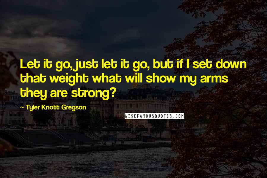 Tyler Knott Gregson Quotes: Let it go, just let it go, but if I set down that weight what will show my arms they are strong?