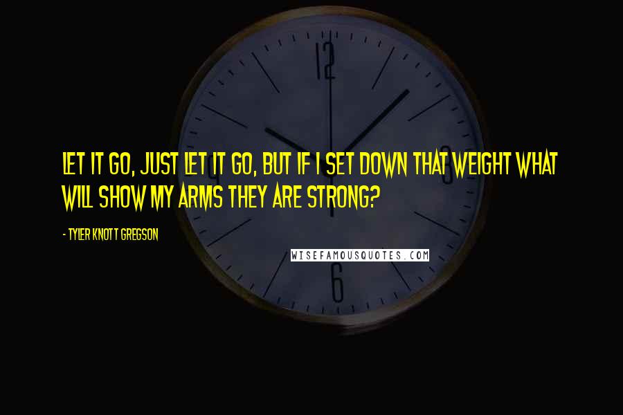 Tyler Knott Gregson Quotes: Let it go, just let it go, but if I set down that weight what will show my arms they are strong?