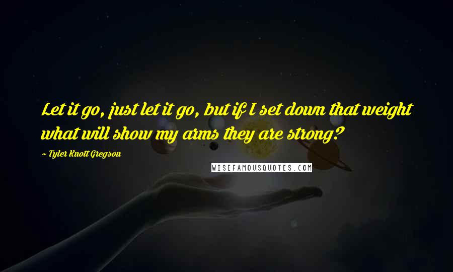 Tyler Knott Gregson Quotes: Let it go, just let it go, but if I set down that weight what will show my arms they are strong?