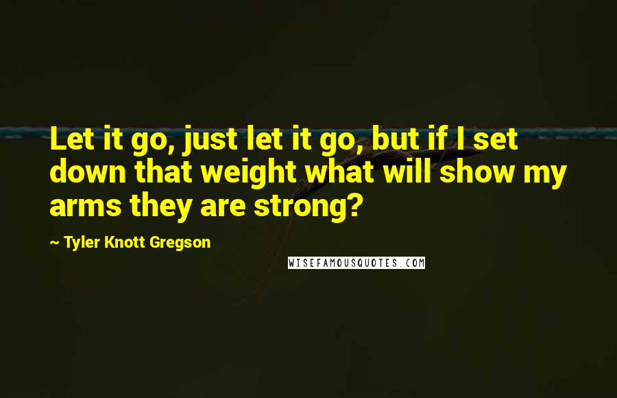 Tyler Knott Gregson Quotes: Let it go, just let it go, but if I set down that weight what will show my arms they are strong?