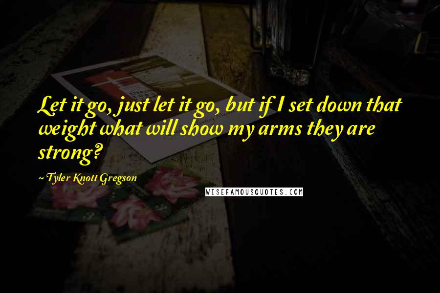 Tyler Knott Gregson Quotes: Let it go, just let it go, but if I set down that weight what will show my arms they are strong?