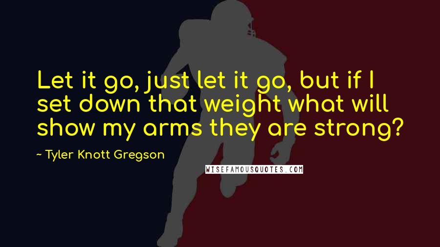 Tyler Knott Gregson Quotes: Let it go, just let it go, but if I set down that weight what will show my arms they are strong?