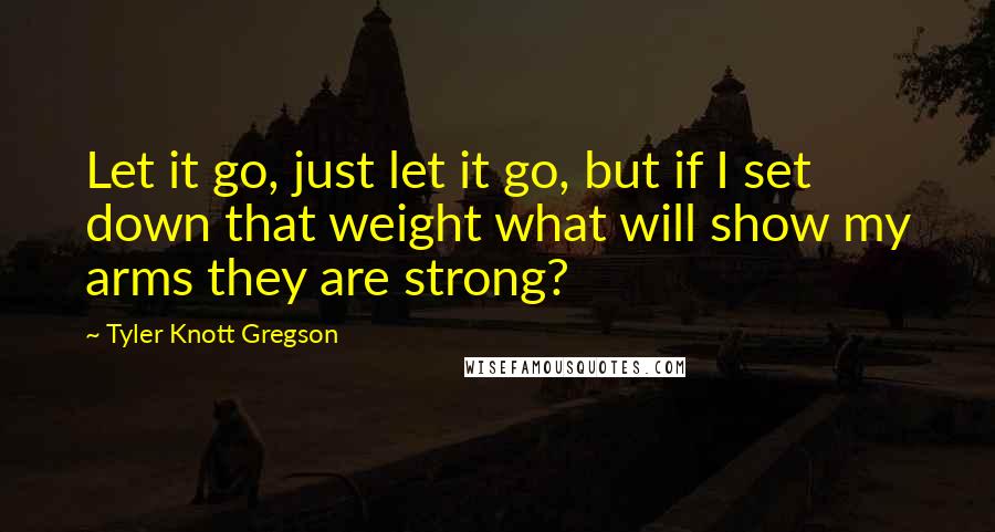 Tyler Knott Gregson Quotes: Let it go, just let it go, but if I set down that weight what will show my arms they are strong?