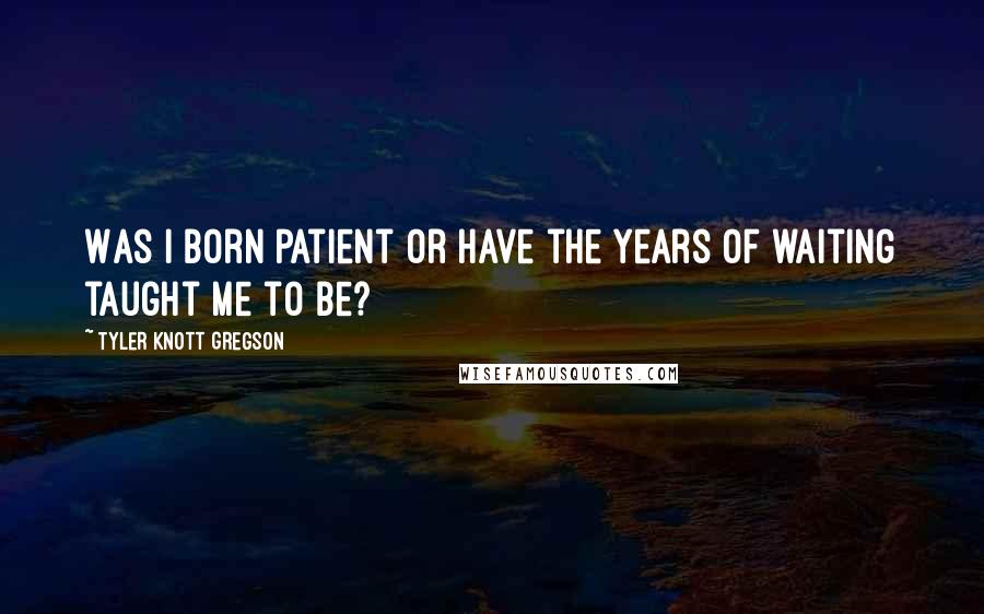 Tyler Knott Gregson Quotes: Was I born patient or have the years of waiting taught me to be?