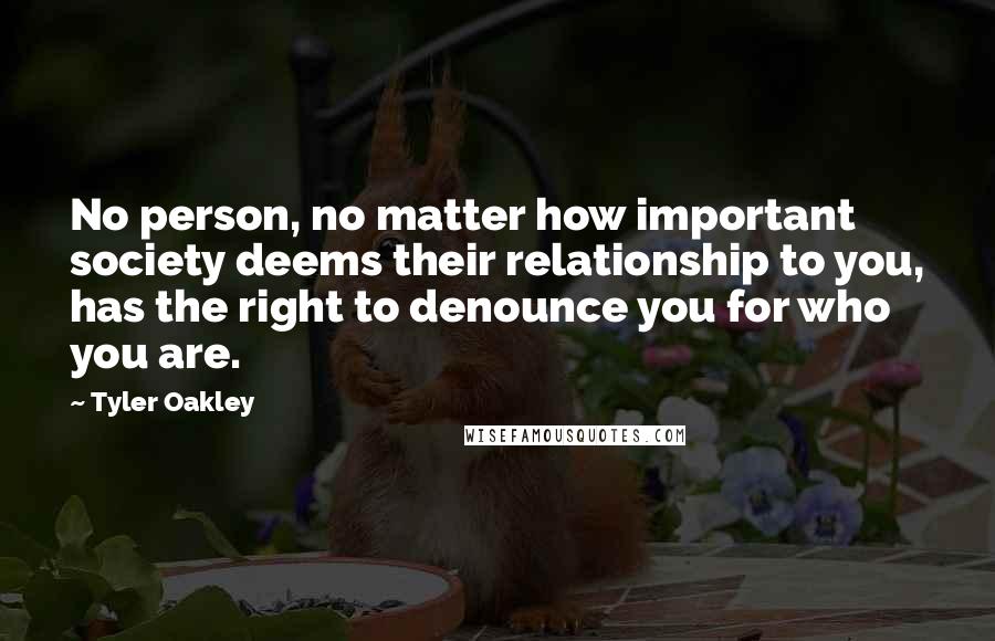 Tyler Oakley Quotes: No person, no matter how important society deems their relationship to you, has the right to denounce you for who you are.