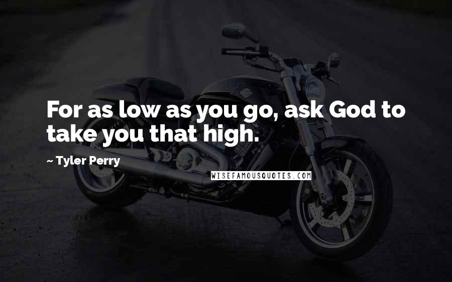 Tyler Perry Quotes: For as low as you go, ask God to take you that high.