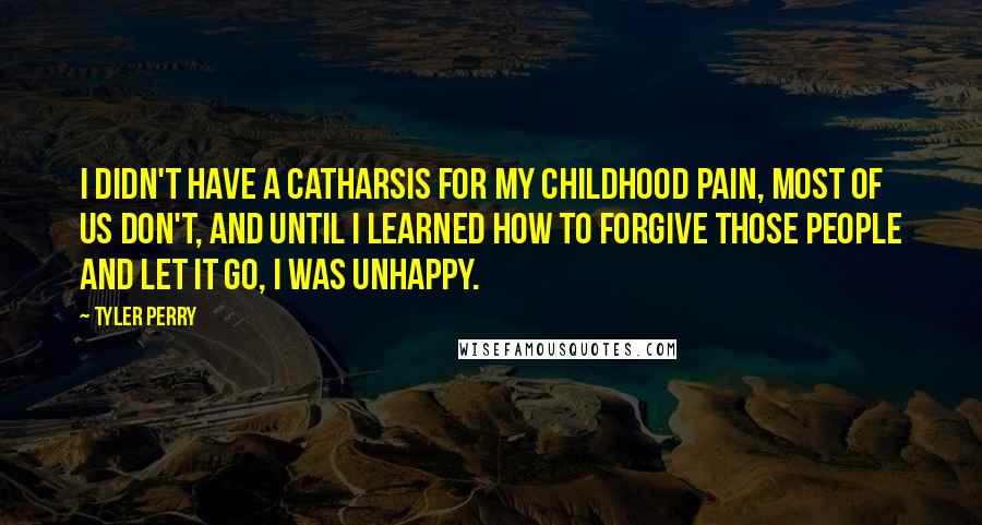 Tyler Perry Quotes: I didn't have a catharsis for my childhood pain, most of us don't, and until I learned how to forgive those people and let it go, I was unhappy.