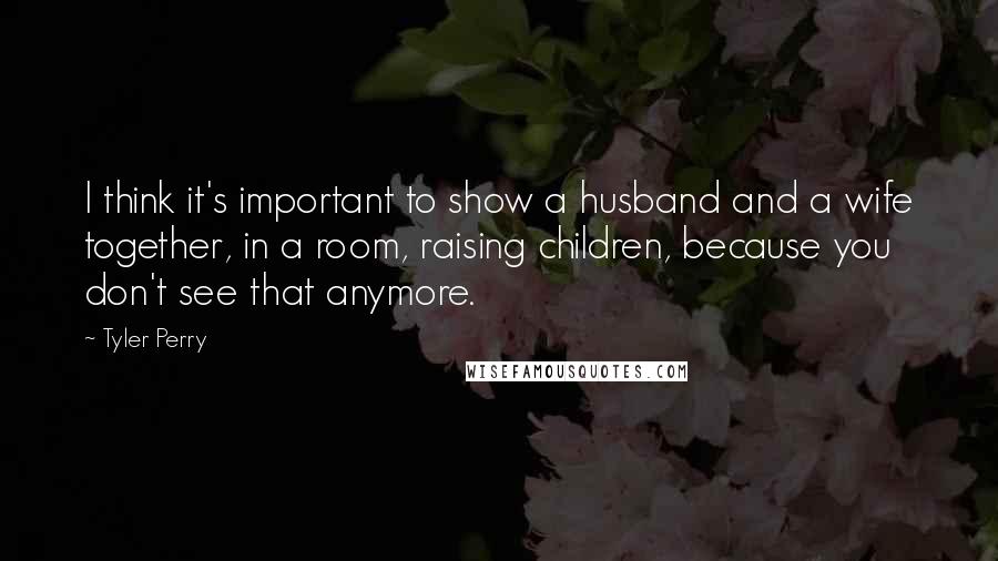 Tyler Perry Quotes: I think it's important to show a husband and a wife together, in a room, raising children, because you don't see that anymore.