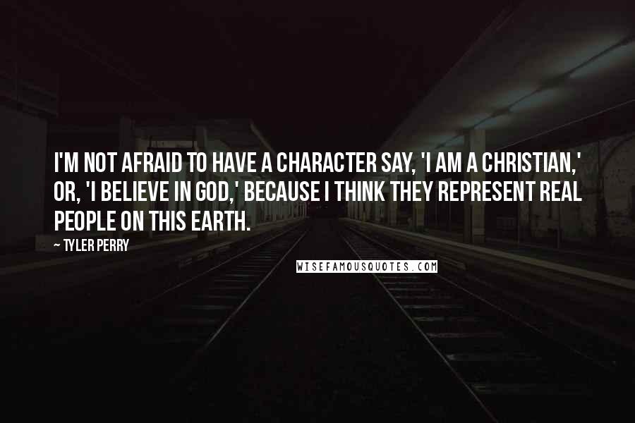 Tyler Perry Quotes: I'm not afraid to have a character say, 'I am a Christian,' or, 'I believe in God,' because I think they represent real people on this Earth.