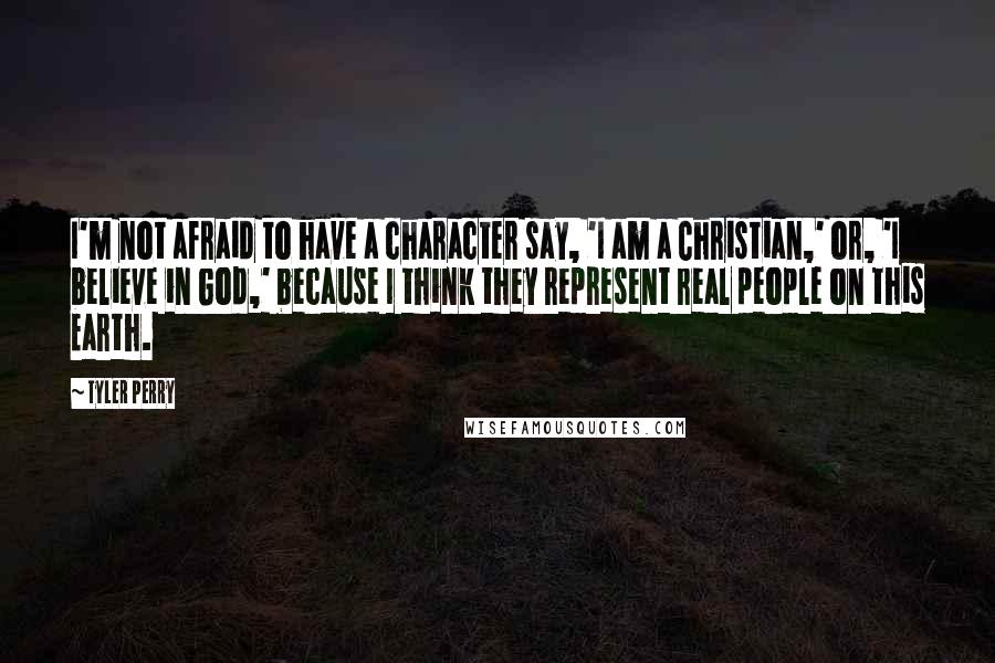 Tyler Perry Quotes: I'm not afraid to have a character say, 'I am a Christian,' or, 'I believe in God,' because I think they represent real people on this Earth.