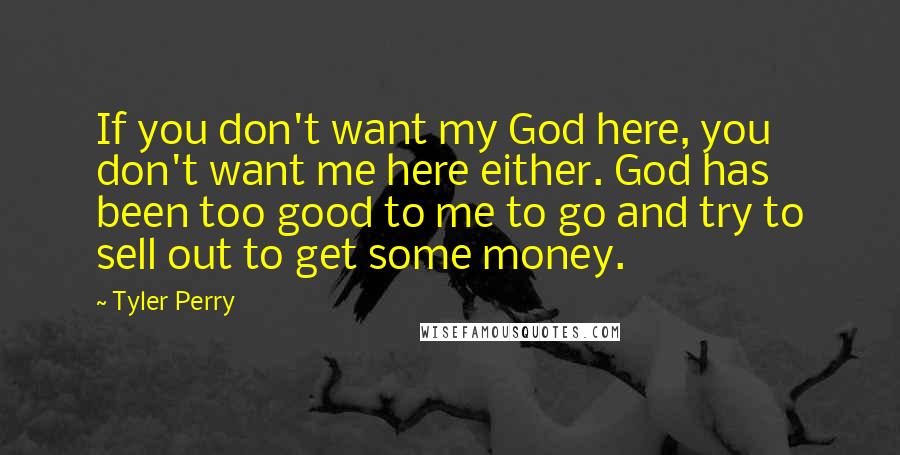 Tyler Perry Quotes: If you don't want my God here, you don't want me here either. God has been too good to me to go and try to sell out to get some money.