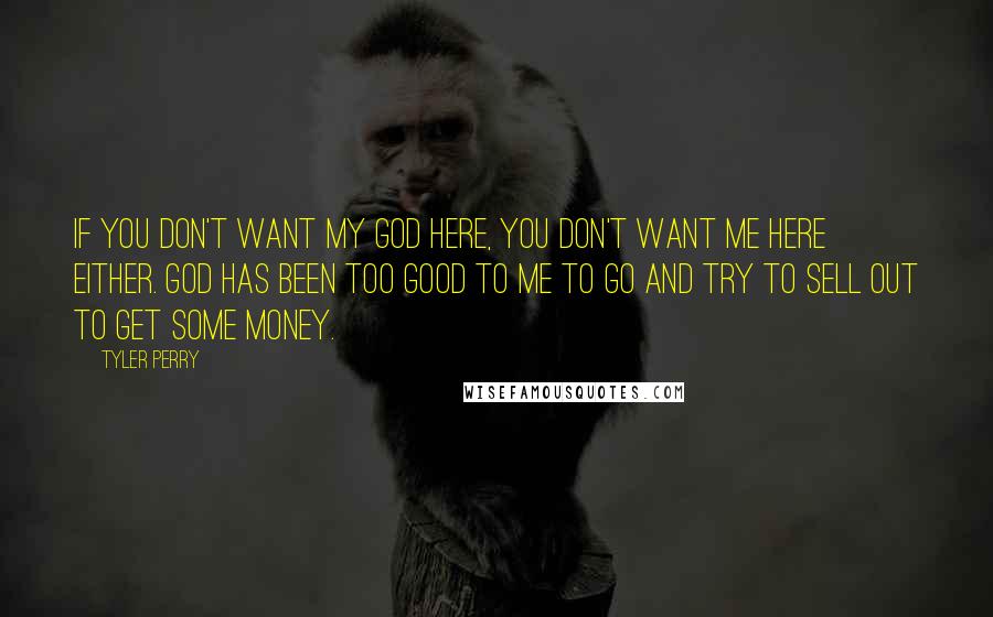 Tyler Perry Quotes: If you don't want my God here, you don't want me here either. God has been too good to me to go and try to sell out to get some money.