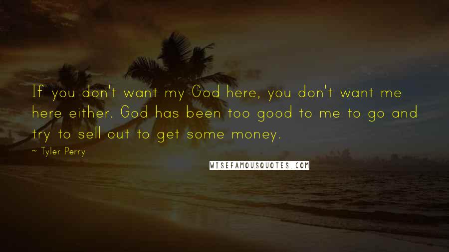 Tyler Perry Quotes: If you don't want my God here, you don't want me here either. God has been too good to me to go and try to sell out to get some money.