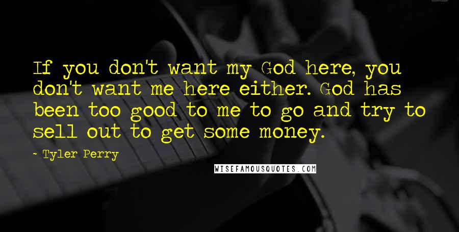 Tyler Perry Quotes: If you don't want my God here, you don't want me here either. God has been too good to me to go and try to sell out to get some money.
