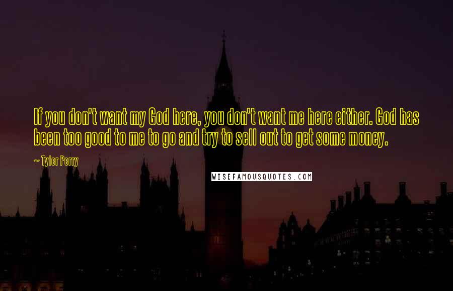 Tyler Perry Quotes: If you don't want my God here, you don't want me here either. God has been too good to me to go and try to sell out to get some money.